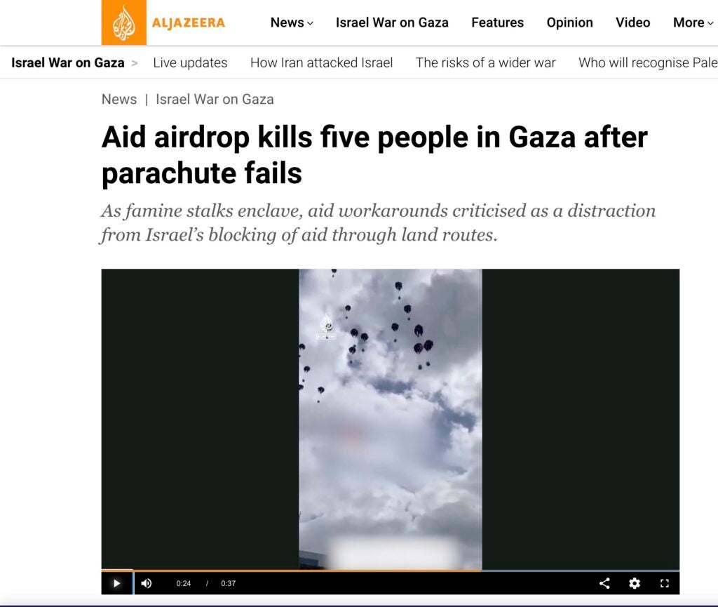Screenshot of Al Jazeera report with the footage of airdrops in Gaza. 

Headline in screenshot reads: Aid airdrop kills five people in Gaza after parachute falls

Subheading in screenshot reads: As famine stalks enclave, aid workarounds criticised as a distraction from Israel's blocking of aid through land routes.